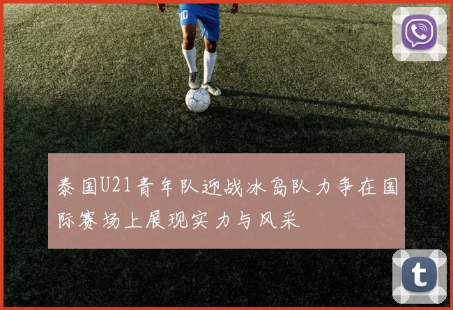 泰国U21青年队迎战冰岛队力争在国际赛场上展现实力与风采