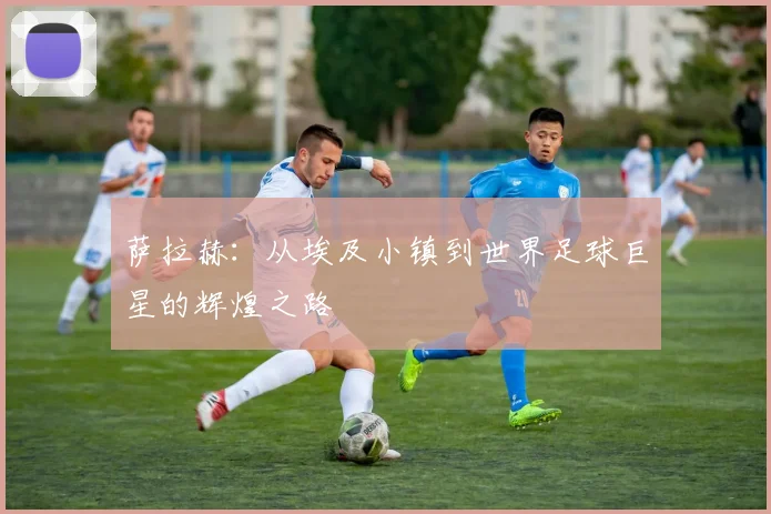 萨拉赫：从埃及小镇到世界足球巨星的辉煌之路
