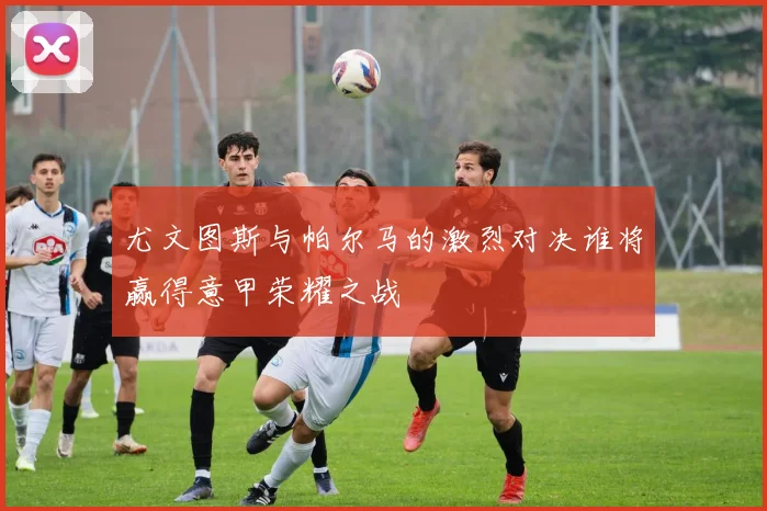 尤文图斯与帕尔马的激烈对决谁将赢得意甲荣耀之战