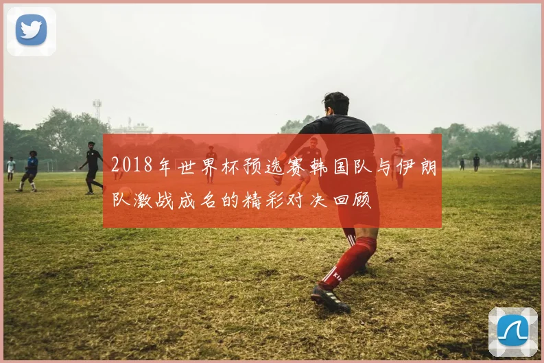 2018年世界杯预选赛韩国队与伊朗队激战成名的精彩对决回顾