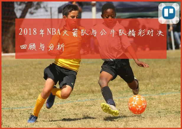 2018年NBA火箭队与公牛队精彩对决回顾与分析