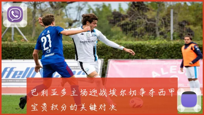巴利亚多主场迎战埃尔切争夺西甲宝贵积分的关键对决
