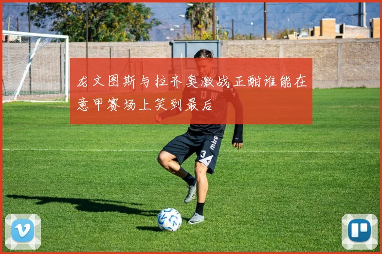 龙文图斯与拉齐奥激战正酣谁能在意甲赛场上笑到最后