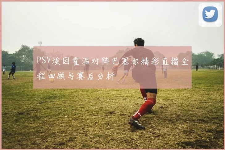 PSV埃因霍温对阵巴塞尔精彩直播全程回顾与赛后分析