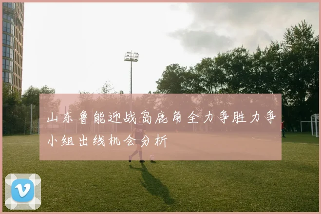 山东鲁能迎战岛鹿角全力争胜力争小组出线机会分析