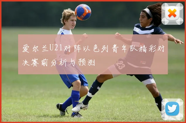 爱尔兰U21对阵以色列青年队精彩对决赛前分析与预测
