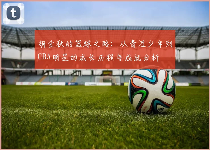 胡金秋的篮球之路：从青涩少年到CBA明星的成长历程与成就分析
