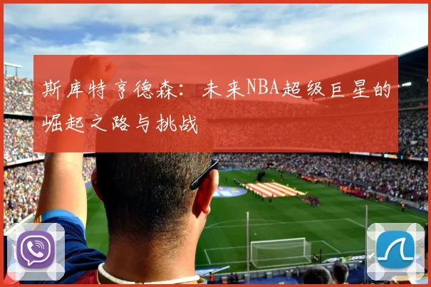 斯库特亨德森：未来NBA超级巨星的崛起之路与挑战