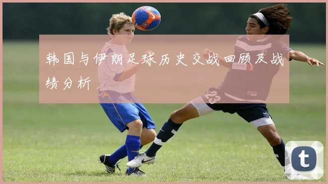 韩国与伊朗足球历史交战回顾及战绩分析