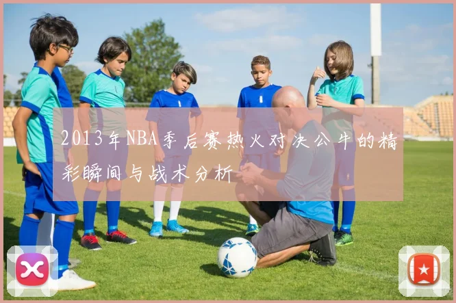 2013年NBA季后赛热火对决公牛的精彩瞬间与战术分析