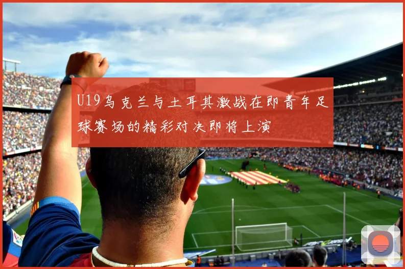 U19乌克兰与土耳其激战在即青年足球赛场的精彩对决即将上演