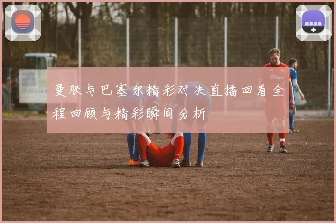 曼联与巴塞尔精彩对决直播回看全程回顾与精彩瞬间分析