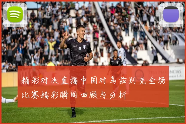 精彩对决直播中国对乌兹别克全场比赛精彩瞬间回顾与分析