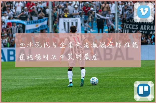 全北现代与全南天龙激战在即谁能在这场对决中笑到最后