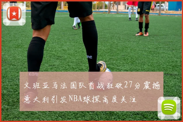 文班亚马法国队首战狂砍27分震撼意大利引发NBA球探高度关注