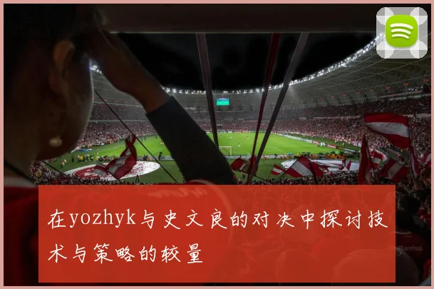 在yozhyk与史文良的对决中探讨技术与策略的较量