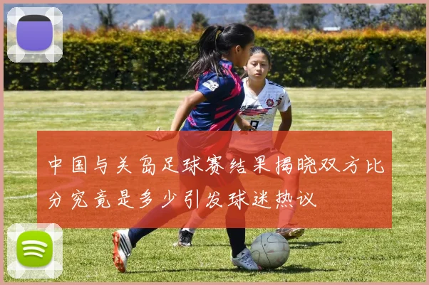 中国与关岛足球赛结果揭晓双方比分究竟是多少引发球迷热议