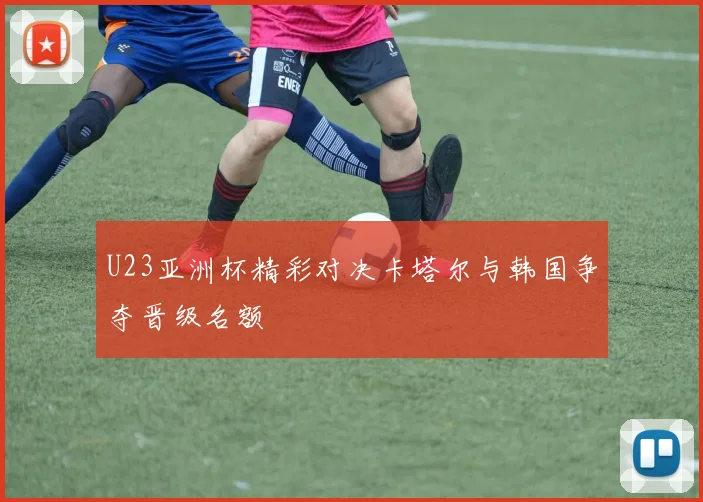 U23亚洲杯精彩对决卡塔尔与韩国争夺晋级名额