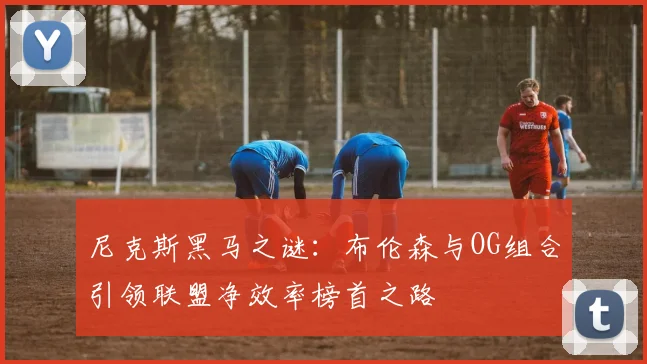 尼克斯黑马之谜：布伦森与OG组合引领联盟净效率榜首之路