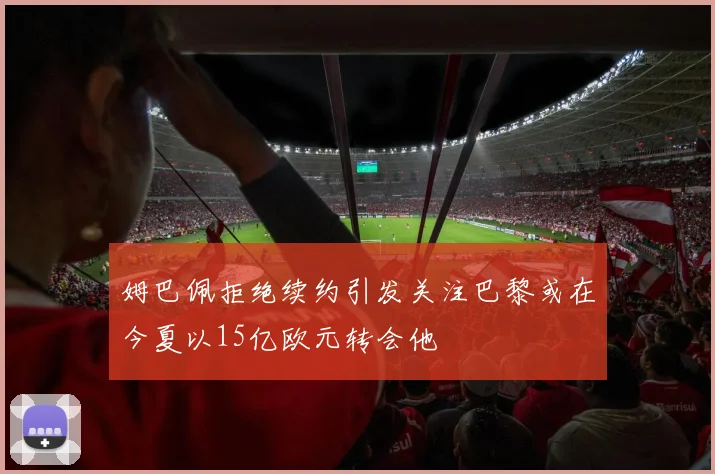 姆巴佩拒绝续约引发关注巴黎或在今夏以15亿欧元转会他