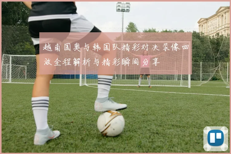 越南国奥与韩国队精彩对决录像回放全程解析与精彩瞬间分享