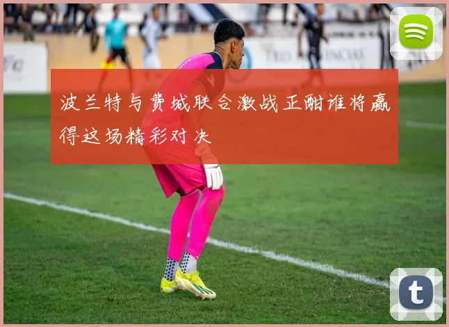 波兰特与费城联合激战正酣谁将赢得这场精彩对决