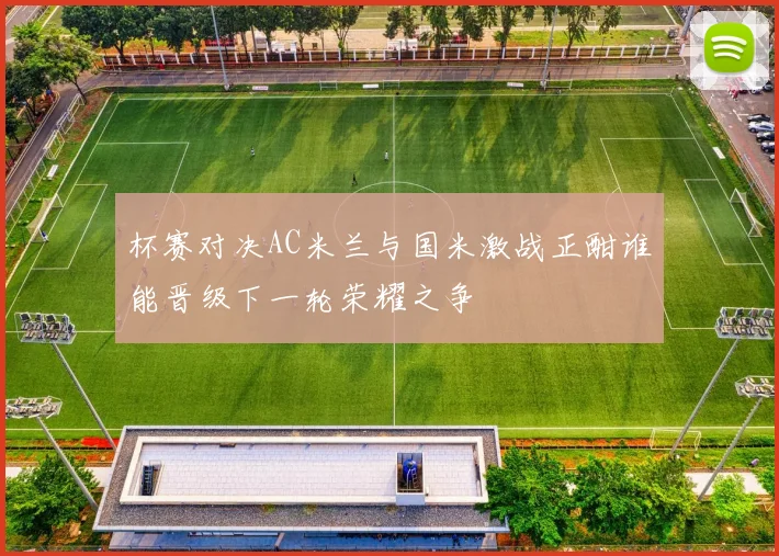 杯赛对决AC米兰与国米激战正酣谁能晋级下一轮荣耀之争